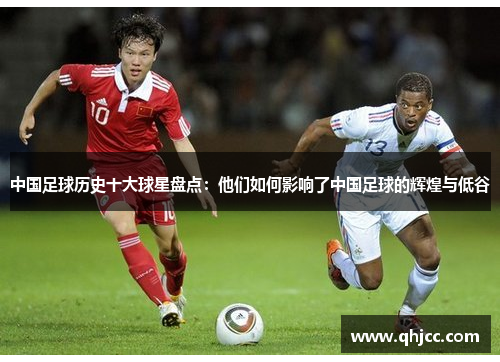 中国足球历史十大球星盘点：他们如何影响了中国足球的辉煌与低谷